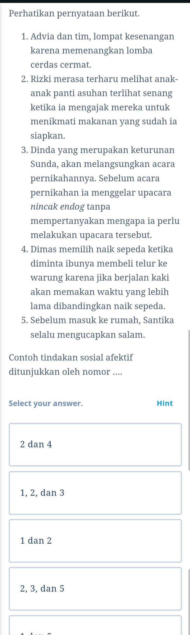 Perhatikan pernyataan berikut.
1. Advia dan tim, lompat kesenangan
karena memenangkan lomba
cerdas cermat.
2. Rizki merasa terharu melihat anak-
anak panti asuhan terlihat senang
ketika ia mengajak mereka untuk
menikmati makanan yang sudah ia
siapkan.
3. Dinda yang merupakan keturunan
Sunda, akan melangsungkan acara
pernikahannya. Sebelum acara
pernikahan ia menggelar upacara
nincak endog tanpa
mempertanyakan mengapa ia perlu
melakukan upacara tersebut.
4. Dimas memilih naik sepeda ketika
diminta ibunya membeli telur ke
warung karena jika berjalan kaki
akan memakan waktu yang lebih
lama dibandingkan naik sepeda.
5. Sebelum masuk ke rumah, Santika
selalu mengucapkan salam.
Contoh tindakan sosial afektif
ditunjukkan oleh nomor ....
Select your answer. Hint
2 dan 4
1, 2, dan 3
1 dan 2
2, 3, dan 5