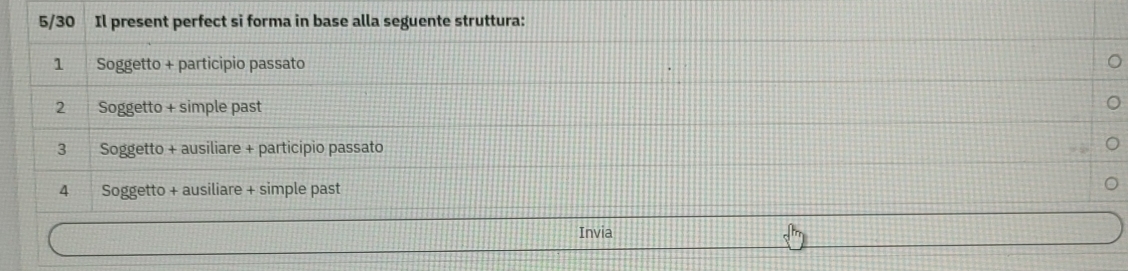 5/30 Il present perfect si forma in base alla seguente struttura:
1 Soggetto + participio passato
2 Soggetto + simple past
3 Soggetto + ausiliare + participio passato
4 Soggetto + ausiliare + simple past
Invia