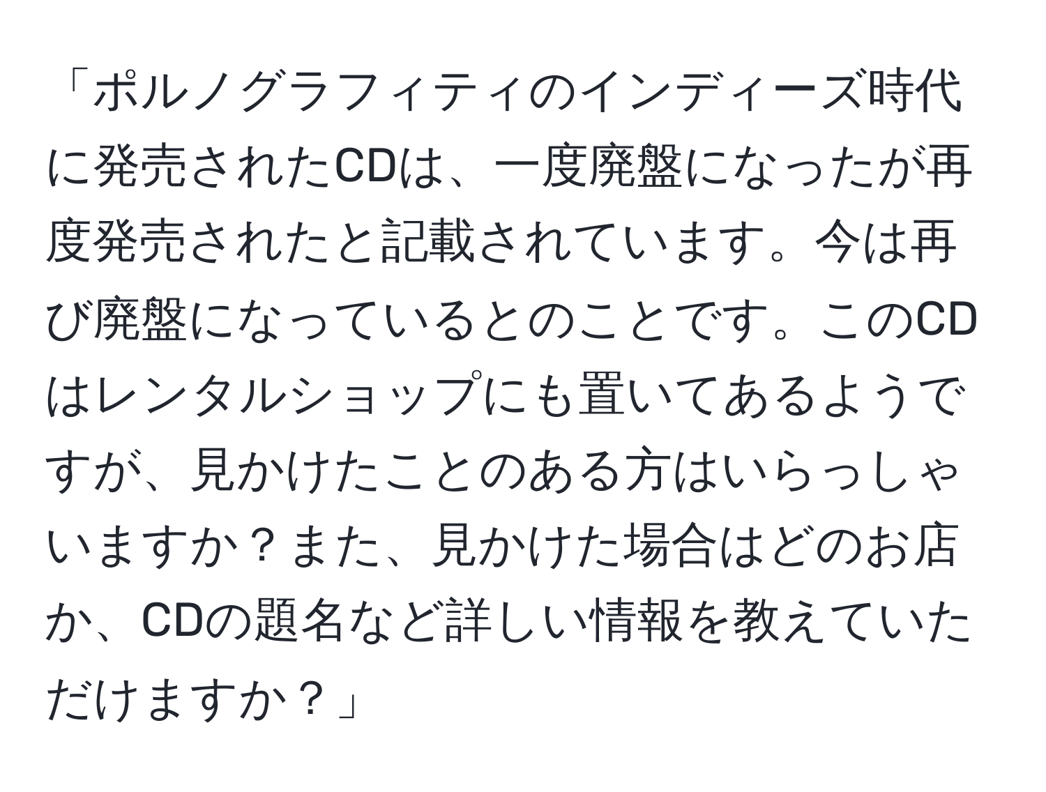 「ポルノグラフィティのインディーズ時代に発売されたCDは、一度廃盤になったが再度発売されたと記載されています。今は再び廃盤になっているとのことです。このCDはレンタルショップにも置いてあるようですが、見かけたことのある方はいらっしゃいますか？また、見かけた場合はどのお店か、CDの題名など詳しい情報を教えていただけますか？」