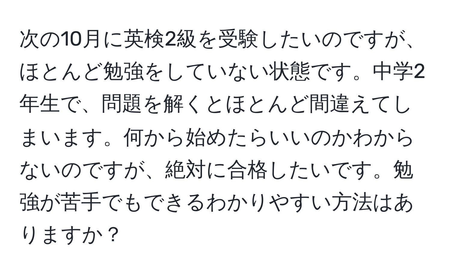 次の10月に英検2級を受験したいのですが、ほとんど勉強をしていない状態です。中学2年生で、問題を解くとほとんど間違えてしまいます。何から始めたらいいのかわからないのですが、絶対に合格したいです。勉強が苦手でもできるわかりやすい方法はありますか？