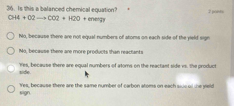 Is this a balanced chemical equation? 2 points
CH4+O2to CO2+H2O+energy
No, because there are not equal numbers of atoms on each side of the yield sign
No, because there are more products than reactants
Yes, because there are equal numbers of atoms on the reactant side vs. the product
side.
Yes, because there are the same number of carbon atoms on each side of the yield
sign.