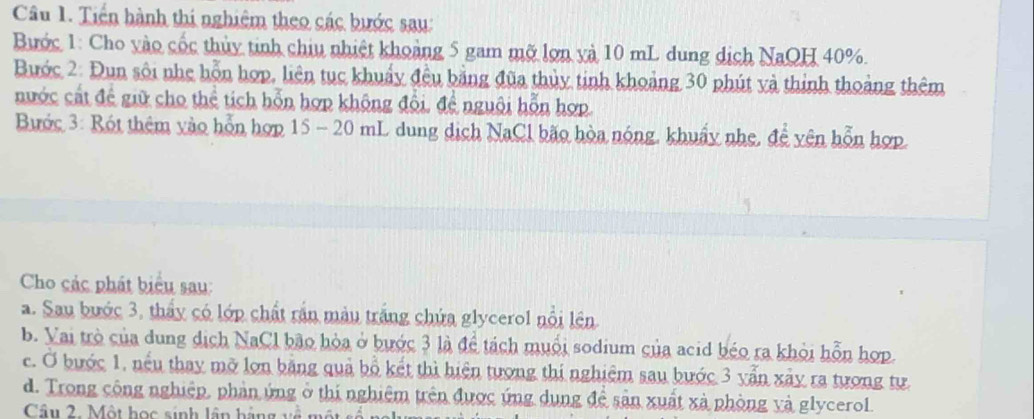 Tiến hành thí nghiêm theo các bước sau: 
Bước 1: Cho vào cốc thủy tinh chiu nhiệt khoảng 5 gam mỡ lợn và 10 mL dung dịch NaQH 40%. 
Bước 2: Đun sôi nhẹ hỗn hợp, liên tục khuẩy đều bằng đũa thủy tinh khoảng 30 phút và thinh thoảng thêm 
nước cất để giữ cho thể tích hỗn hợp không đội, đề nguôi hỗn hợp. 
Bước 3: Rót thêm vào hỗn hợp 15 - 20 mL dung dịch NaCl bão hòa nóng, khuẩy nhẹ, để yên hỗn hợp. 
Cho các phát biểu sau: 
a. Sau bước 3, thấy có lớp chất rần màu trắng chứa glycerol nổi lên 
b. Vai trò của dung dịch NaCl bão hòa ở bước 3 là để tách muổi sodium của acid béo ra khỏi hỗn hợp. 
c. Ở bước 1, nếu thay mỡ lợn bằng quả bồ kết thì hiện tượng thi nghiệm sau bước 3 yẫn xây ra tương tự. 
d. Trong cộng nghiệp, phản ứng ở thị nghiệm trên được ứng dụng đề sản xuất xà phòng và glycerol 
Câu 2. Một học sinh lần hằng về