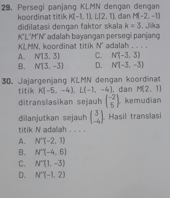 Persegi panjang KLMN dengan dengan
koordinat titik K(-1,1), L(2,1) , dan M(-2,-1)
didilatasi dengan faktor skala k=3. Jika
K'L'M'N' adalah bayangan persegi panjang
KLMN , koordinat titik N' adalah . . . .
A. N'(3,3) C. N'(-3,3)
B. N'(3,-3) D. N'(-3,-3)
30. Jajargenjang KLMN dengan koordinat
titik K(-5,-4), L(-1,-4) ,dan M(2,1)
ditranslasikan sejauh beginpmatrix -2 5endpmatrix , kemudian
dilanjutkan sejauh beginpmatrix 3 -4endpmatrix. Hasil translasi
titik N adalah . . . .
A. N''(-2,1)
B. N''(-4,6)
C. N''(1,-3)
D. N''(-1,2)