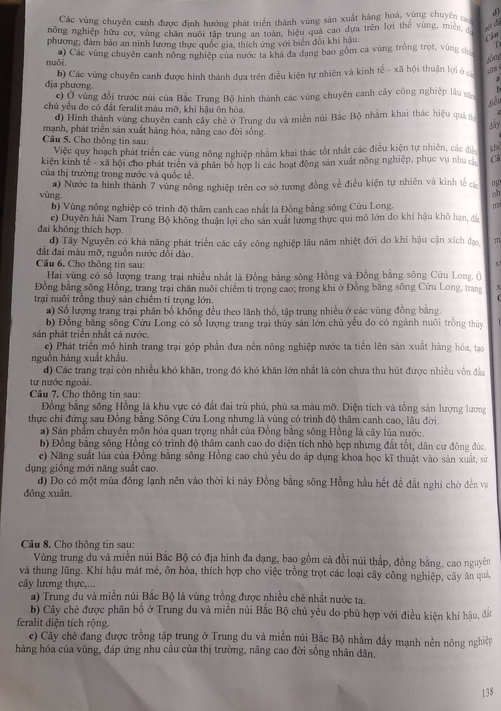 Các vùng chuyên canh được định hướng phát triển thành vùng sản xuất hàng hoá, vùng chuyên canh
nông nghiệp hữu cơ, vùng chăn nuôi tập trung an toàn, hiệu quả cao dựa trên lợi thế vùng, miền, đị rét đá
phương; đảm bảo an ninh lương thực quốc gia, thích ứng với biển đổi khí hậu.
Câu
T
a) Các vùng chuyên canh nồng nghiệp của nước ta khá đa dạng bao gồm cả vùng trồng trọt, vùng chăn
dồng
nuôi. a
b) Các vùng chuyên canh được hình thành dựa trên điều kiện tự nhiên và kinh tế - xã hội thuận lợi ở các síra 
dịa phương.
1
c) Ở vùng đồi trước núi của Bắc Trung Bộ hình thành các vùng chuyên canh cây công nghiệp lâu năm
diều
chủ yểu do có đất feralit màu mỡ, khí hậu ôn hòa.
d) Hình thành vùng chuyên canh cây chè ở Trung du và miền núi Bắc Bộ nhằm khai thác hiệu quả thể dāy
mạnh, phát triển sản xuất hàng hóa, nâng cao đời sống.
Câu 5. Cho thông tin sau:
Việc quy hoạch phát triển các vùng nông nghiệp nhằm khai thác tốt nhất các điều kiện tự nhiên, các điều khể
kiện kinh tế - xã hội cho phát triển và phân bố hợp lí các hoạt động sản xuất nông nghiệp, phục vụ nhu cầu Câ
của thị trường trong nước và quốc tế.
a) Nước ta hình thành 7 vùng nông nghiệp trên cơ sở tương đồng về điều kiện tự nhiên và kinh tế các ng
vùng.
nh
b) Vùng nông nghiệp có trình độ thâm canh cao nhất là Đồng bằng sông Cửu Long.
m
c) Duyên hải Nam Trung Bộ không thuận lợi cho sản xuất lương thực qui mô lớn do khí hậu khô hạn, đất
đai không thích hợp.
d) Tây Nguyên có khả năng phát triển các cây công nghiệp lâu năm nhiệt đới do khí hậu cận xích đạo, m
đất đai màu mỡ, nguồn nước dồi dào.
Câu 6. Cho thông tin sau: X
Hai vùng có số lượng trang trại nhiều nhất là Đồng bằng sông Hồng và Đồng bằng sông Cửu Long. Ở
Đồng bằng sông Hồng, trang trại chăn nuôi chiếm ti trọng cao; trong khi ở Đồng bằng sông Cửu Long, trang x
trại nuôi trồng thuỷ sản chiếm tỉ trọng lớn.
(
a) Số lượng trang trại phân bố không đều theo lãnh thổ, tập trung nhiều ở các vùng đồng bằng.
b) Đồng bằng sông Cửu Long có số lượng trang trại thủy sản lớn chủ yếu do có ngành nuôi trồng thủy
sản phát triền nhất cả nước.
c) Phát triển mô hình trang trại góp phần đưa nền nông nghiệp nước ta tiến lên sản xuất hàng hóa, tạo
nguồn hàng xuất khẩu.
d) Các trang trại còn nhiều khó khăn, trong đó khó khăn lớn nhất là còn chưa thu hút được nhiều vốn đầu
từ nước ngoài.
Câu 7. Cho thông tin sau:
Đồng bằng sông Hồng là khu vực có đất đai trù phú, phù sa màu mỡ. Diện tích và tổng sản lượng lương
thực chỉ đứng sau Đồng bằng Sông Cửu Long nhưng là vùng có trình độ thâm canh cao, lâu đời.
a) Sản phẩm chuyên môn hóa quan trọng nhất của Đồng bằng sông Hồng là cây lúa nước.
b) Đồng bằng sông Hồng có trình độ thâm canh cao do diện tích nhỏ hẹp nhưng đất tốt, dân cư đông đúc.
c) Năng suất lúa của Đồng bằng sông Hồng cao chủ yếu do áp dụng khoa học kĩ thuật vào sản xuất, sử
dụng giống mới năng suất cao.
d) Do có một mùa đông lạnh nên vào thời kì này Đồng bằng sông Hồng hầu hết để đất nghi chờ đến vụ
đông xuân.
Câu 8. Cho thông tin sau:
Vùng trung du và miền núi Bắc Bộ có địa hình đa dạng, bao gồm cả đồi núi thấp, đồng bằng, cao nguyên
và thung lũng. Khí hậu mát mẻ, ôn hòa, thích hợp cho việc trồng trọt các loại cây công nghiệp, cây ăn quả,
cây lương thực,...
a) Trung du và miền núi Bắc Bộ là vùng trồng được nhiều chè nhất nước ta.
b) Cây chè được phân bố ở Trung du và miền núi Bắc Bộ chủ yếu do phù hợp với điều kiện khí hậu, đất
feralit diện tích rộng.
c) Cây chè đang được trồng tập trung ở Trung du và miền núi Bắc Bộ nhằm đầy mạnh nền nông nghiệp
hàng hóa của vùng, đáp ứng nhu cầu của thị trường, nâng cao đời sống nhân dân.
138