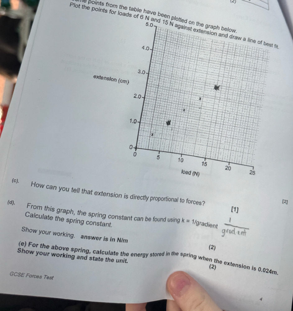 (2) 
he points from the table have been pl 
Plot the points for loads of 6 N
(c). How can you tell that extension is directly proportional to forces? 
[2] 
[1] 
(d). From this graph, the spring constant can be found using k=1/ gradient  1/gradent  
Calculate the spring constant. 
Show your working. answer is in N/m
(2) 
Show your working and state the unit. 
(e) For the above spring, calculate the energy stored in the spring when the extension is 0.024m. 
(2) 
GCSE Forces Test 
4