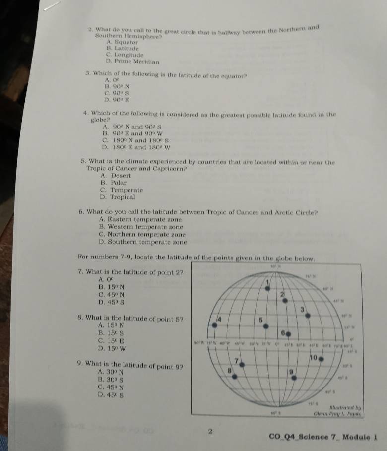 What do you call to the great circle that is halfway between the Northern and
Southern Hemisphere?
A. Equator
B. Latitude
C. Longitude
D. Prime Meridian
3. Which of the following is the latitude of the equator?
A. 0°
B. 90°N
C. 90°S
D. 90°E
4. Which of the following is considered as the greatest possible latitude found in the
globe?
A. 90°N and 90° s
B. 90°E and 90°W
C. 180°N and 180°S
D. 180°E and 180°W
5. What is the climate experienced by countries that are located within or near the
Tropic of Cancer and Capricorn?
A. Desert
B. Polar
C. Temperate
D. Tropical
6. What do you call the latitude between Tropic of Cancer and Arctic Circle?
A. Eastern temperate zone
B. Western temperate zone
C. Northern temperate zone
D. Southern temperate zone
For numbers 7-9, locate the latitude of 
7. What is the latitude of point 2?
A. 0
B. 15°N
C. 45°N
D. 45°S
8. What is the latitude of point 5?
A. 15°N
B. 15°S
C. 15°E
D. 15°W
9. What is the latitude of point 9?
A. 30°N
B. 30°S
C. 45°N
D. 45°S
2
CO_Q4_Science 7_ Module 1