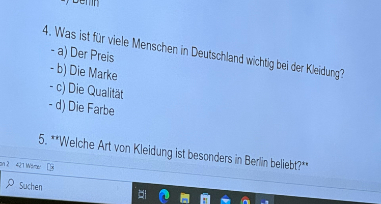 Was ist für viele Menschen in Deutschland wichtig bei der Kleidung
- a) Der Preis
- b) Die Marke
- c) Die Qualität
- d) Die Farbe
5. **Welche Art von Kleidung ist besonders in Berlin beliebt?**
on 2 421 Wörter
Suchen