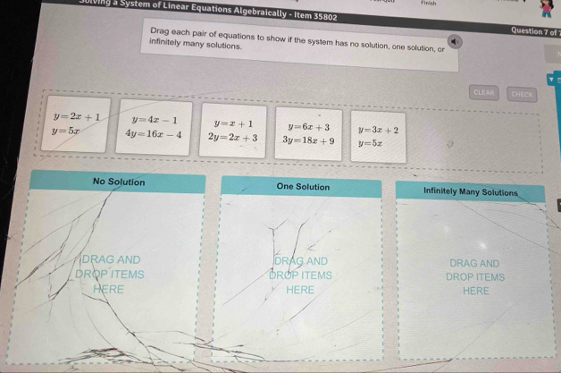 iinsh
Ulving a System of Linear Equations Algebraically - Item 35802 Question 7 of 
Drag each pair of equations to show if the system has no solution, one solution, or
infinitely many solutions.
CLEAR CHECK
y=2x+1 y=4x-1 y=x+1 y=6x+3 y=3x+2
y=5x 4y=16x-4 2y=2x+3 3y=18x+9 y=5x
No Solution One Solution Infinitely Many Solutions
DRAG AND
DRAG AND DRAG AND
DROPITEMS DROP ITEMS DROP ITEMS
HERE HERE HERE