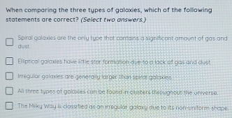 When comparing the three types of galaxies, which of the following
statements are correct? (Select two answers.)
Spiral galaxies are the only type that cantains a significant amount of gas and
dust.
Eliptical golaxies have little star formation due to c lack of gas and dust.
Irregular galaxies are generalfu larger than spiral galaxies
All three types of galaxies can be found in clusters througnout the universe.
The Milky Way is classified as on irregular galaky due to its non-uniform shape.