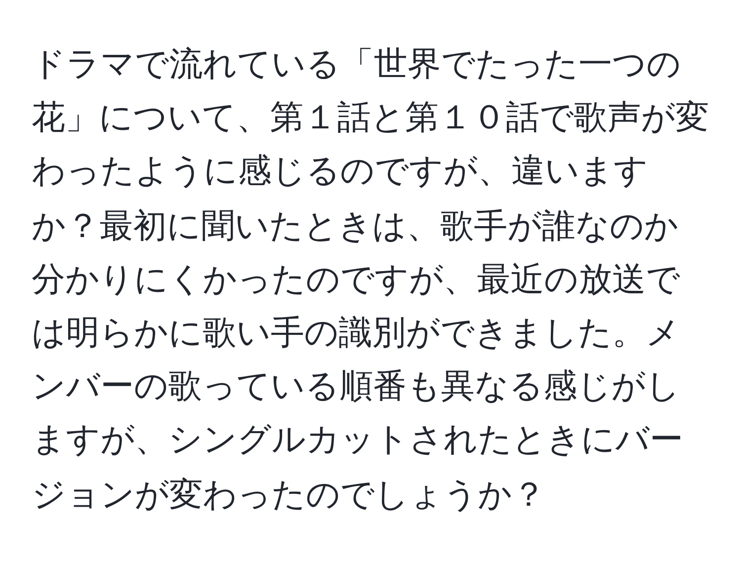ドラマで流れている「世界でたった一つの花」について、第１話と第１０話で歌声が変わったように感じるのですが、違いますか？最初に聞いたときは、歌手が誰なのか分かりにくかったのですが、最近の放送では明らかに歌い手の識別ができました。メンバーの歌っている順番も異なる感じがしますが、シングルカットされたときにバージョンが変わったのでしょうか？