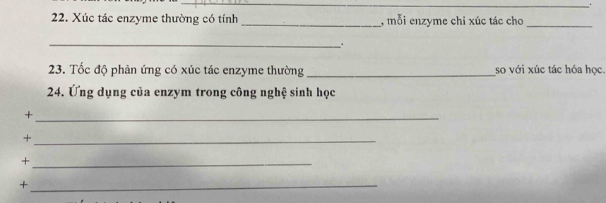 Xúc tác enzyme thường có tính_ , mỗi enzyme chi xúc tác cho_ 
_ 
. 
23. Tốc độ phản ứng có xúc tác enzyme thường _so với xúc tác hóa học. 
24. Ứng dụng của enzym trong công nghệ sinh học 
_+ 
_+ 
_+ 
_+