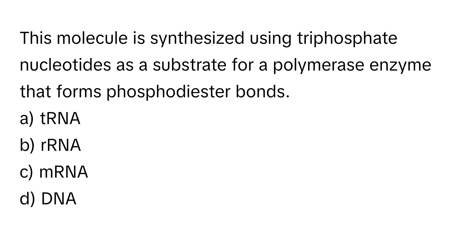 This molecule is synthesized using triphosphate nucleotides as a substrate for a polymerase enzyme that forms phosphodiester bonds.

a) tRNA 
b) rRNA 
c) mRNA 
d) DNA