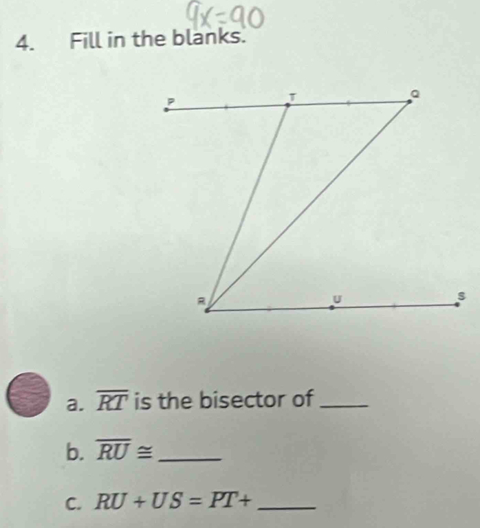 Fill in the blanks. 
a. overline RT is the bisector of_ 
b. overline RU≌ _ 
C. RU+US=PT+ _ 