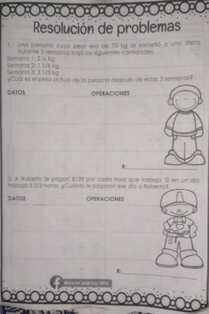 Resolución de problemas 
1. Una persona cuyo peso era de 70 kg se sometió a una dieta, 
durante 3 semanas bajó las siguientes cantidades. 
Semana 1:2y kg
Semana 2:1 1/6.kg
Semana 3:31 /5 kg
¿Cuál es el peso actual de la persona después de estas 3 semanas? 
DATOS OPERACIONES 
R: 
_ 
2. A Roberto le pagan $120 por cada hora que trabaja. Si en un día 
trabajó 3 2/3 horas, ¿Cuánto le pagaron ese día a Roberto? 
DATOS OPERACIONES 
R: 
_