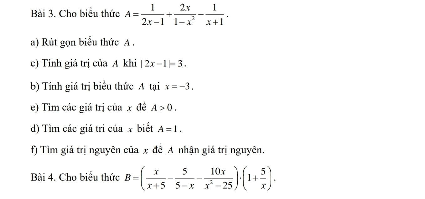 Cho biểu thức A= 1/2x-1 + 2x/1-x^2 - 1/x+1 . 
a) Rút gọn biểu thức A. 
c) Tính giá trị của A khi |2x-1|=3. 
b) Tính giá trị biểu thức A tại x=-3. 
e) Tìm các giá trị của x đề A>0. 
d) Tìm các giá tri của x biết A=1. 
f) Tìm giá trị nguyên của x để A nhận giá trị nguyên. 
Bài 4. Cho biểu thức B=( x/x+5 - 5/5-x - 10x/x^2-25 )· (1+ 5/x ).