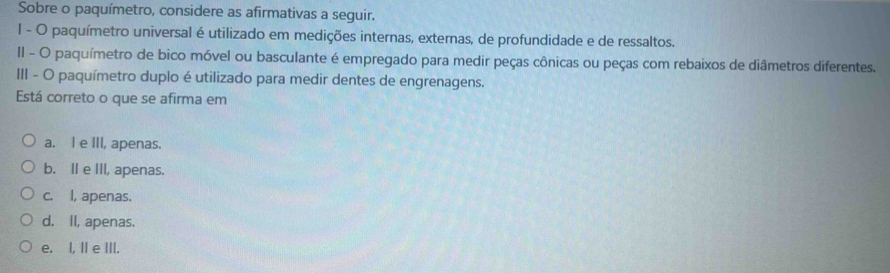 Sobre o paquímetro, considere as afirmativas a seguir.
I - O paquímetro universal é utilizado em medições internas, externas, de profundidade e de ressaltos.
II - O paquímetro de bico móvel ou basculante é empregado para medir peças cônicas ou peças com rebaixos de diâmetros diferentes.
III - O paquímetro duplo é utilizado para medir dentes de engrenagens.
Está correto o que se afirma em
a. I e III, apenas.
b. Il e III, apenas.
c. l, apenas.
d. II, apenas.
e. I, I e III.