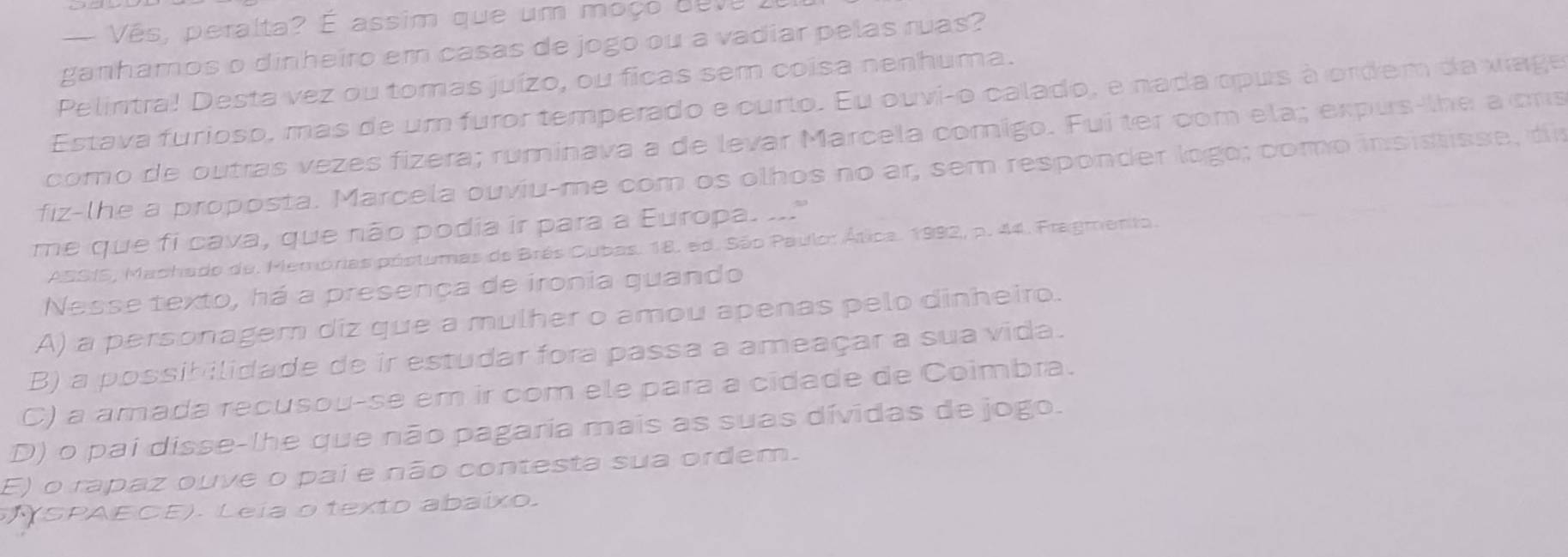 — Vês, peralta? É assim que um moço deve 1
ganhamos o dinheiro em casas de jogo ou a vadiar pelas ruas?
Pelintra! Desta vez ou tomas juízo, ou ficas sem coisa nenhuma.
Estava furioso, mas de um furor temperado e curto. Eu ouvi-o calado, e nada opus à ordem da viage
como de outras vezes fizera; ruminava a de levar Marcela comigo. Fui ter com ela; expus-lhe a ors
fiz-lhe a proposta. Marcela ouviu-me com os olhos no ar, sem responder logo; como insistisse, di
me que fi cava, que não podia ir para a Europa. ..."
ASSIS, Machado de. Memórias póstumas de Brés Cubas. 18. ed. São Paulor Ática. 1992, p. 44. Fragmento.
Nesse texto, há a presença de ironia quando
A) a personagem diz que a mulher o amou apenas pelo dinheiro.
B) a possib ilidade de ir estudar fora passa a ameaçar a sua vida.
C) a amada recusou-se em ir com ele para a cidade de Coimbra.
D) o pai disse-lhe que não pagaria mais as suas dívidas de jogo.
E) o rapaz ouve o pai e não contesta sua ordem.
(SPAECE). Leia o texto abaixo.