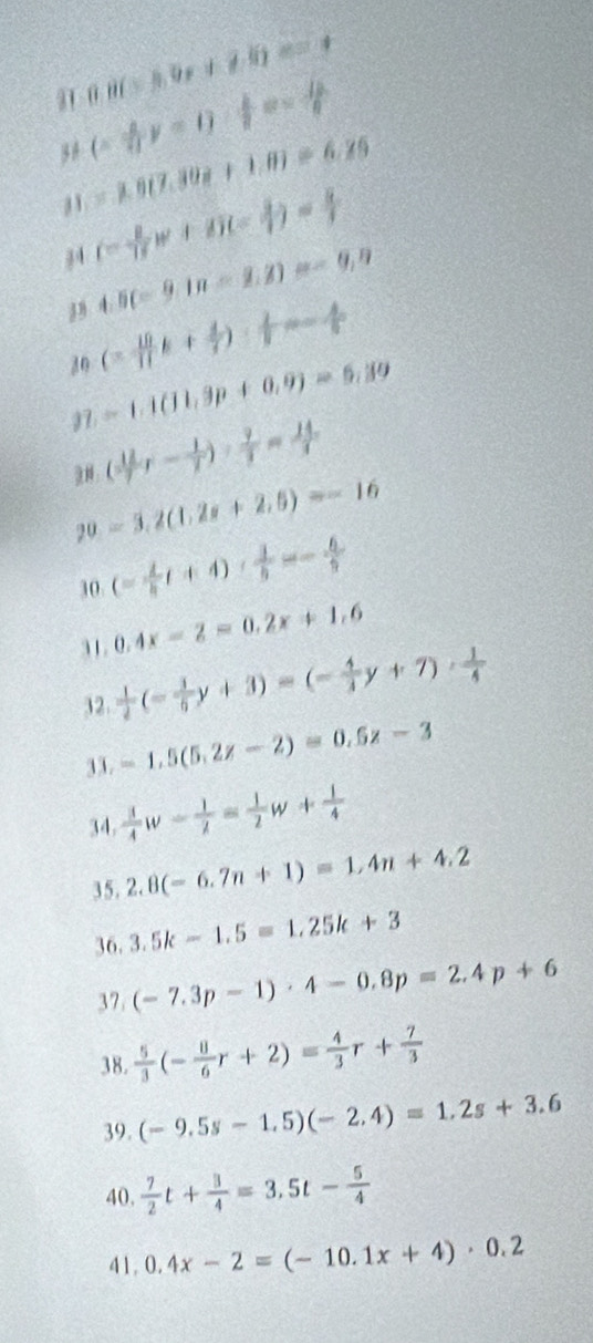 0.8(-5.9x+7.6)=_ 
3 8 (- 4/7 y-1)/ x= 1/7 
=1.07.808+1.8)=6.25
44 (- 8/17 w+6)(- 8/17 )= 8/1 
4.5(-9.1n=2.2)=-9.9
30 (- 10/11 k+ 4/7 )·  2/7 =- 4/5 
=1.1(11,9p+0,9)=6,39
97 ( 12/7 r- 1/7 ): 9/7 = 14/7 
：
20 =3.2(1.2x+2.5)=-16
30 (= 1/5 t+4)·  1/5 =- 6/5 
31. 0.4x-2=0.2x+1.6
32.  1/2 (- 1/6 y+3)=(- 4/3 y+7)·  1/4 
33. =1.5(5.2z-2)=0.5z-3
34.  1/4 w- 1/lambda  = 1/2 w+ 1/4 
35. 2.8(-6.7n+1)=1.4n+4.2
36. 3.5k-1.5=1.25k+3
37 (-7.3p-1)· 4-0.8p=2.4p+6
38.  5/3 (- 8/6 r+2)= 4/3 r+ 7/3 
39. (-9.5s-1.5)(-2.4)=1.2s+3.6
40,  7/2 t+ 3/4 =3.5t- 5/4 
41, 0.4x-2=(-10.1x+4)· 0.2