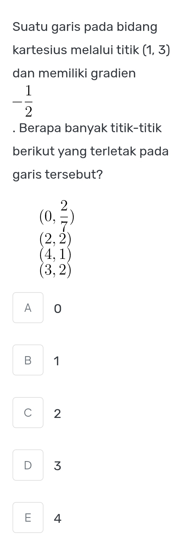 Suatu garis pada bidang
kartesius melalui titik (1,3)
dan memiliki gradien
- 1/2 . Berapa banyak titik-titik
berikut yang terletak pada
garis tersebut?
(0, 2/7 )
(2,2)
(4,1)
(3,2)
A 0
B 1
C 2
D 3
E 4