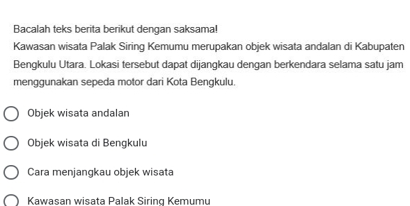 Bacalah teks berita berikut dengan saksama! 
Kawasan wisata Palak Siring Kemumu merupakan objek wisata andalan di Kabupaten 
Bengkulu Utara. Lokasi tersebut dapat dijangkau dengan berkendara selama satu jam 
menggunakan sepeda motor dari Kota Bengkulu. 
Objek wisata andalan 
Objek wisata di Bengkulu 
Cara menjangkau objek wisata 
Kawasan wisata Palak Siring Kemumu