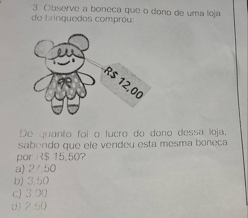 Observe a boneca que o dono de uma loja
de brinquedos compróu:
De quanto foi o lucro do dono dessa loja,
sabendo que ele vendeu esta mesma boneca
por R$ 15,50?
a) 2/,50
b) 3,50
c) 3.00
d) 2,50