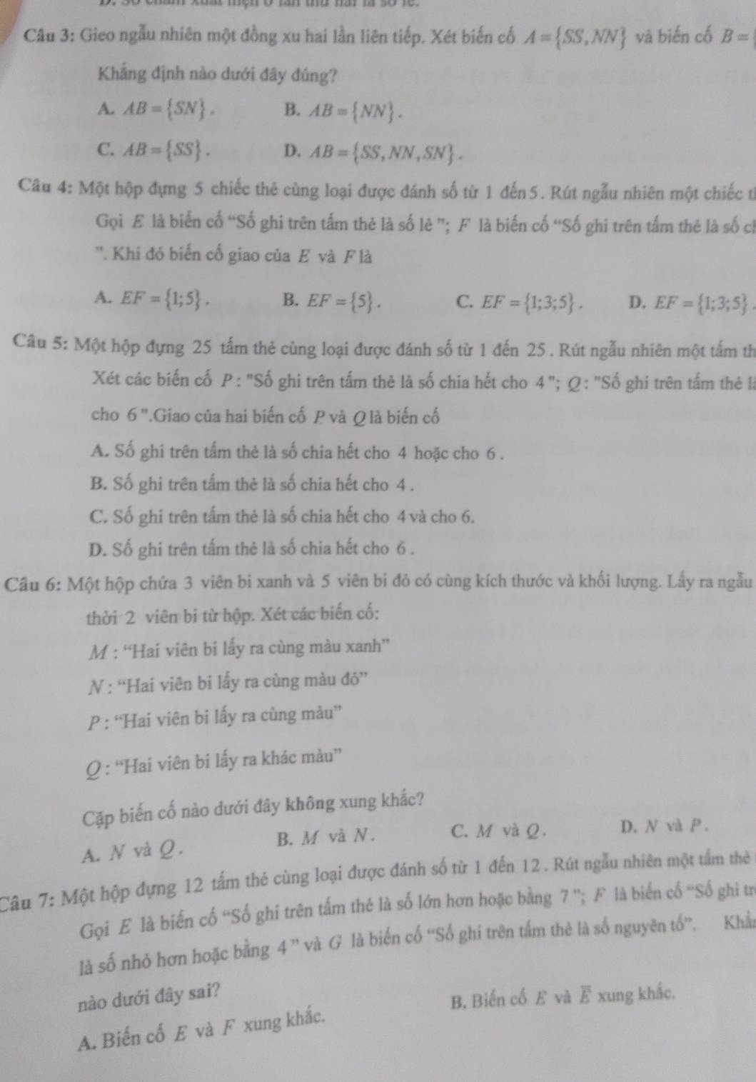 Gieo ngẫu nhiên một đồng xu hai lần liên tiếp. Xét biến cố A= SS,NN vā biến cố B=
Khẳng định nào dưới đây đúng?
A. AB= SN . B. AB= NN .
C. AB= SS . D. AB= SS,NN,SN .
Câu 4: Một hộp đựng 5 chiếc thẻ cùng loại được đánh số từ 1 đến5. Rút ngẫu nhiên một chiếc từ
Gọi E là biến cố “Số ghi trên tấm thẻ là số lê ”; F là biến cố “Số ghi trên tấm thẻ là số cỉ
''. Khi đó biến cố giao của E và F là
A. EF= 1;5 . B. EF= 5 . C. EF= 1;3;5 . D. EF= 1;3;5 .
Câu 5: Một hộp đựng 25 tấm thẻ cùng loại được đánh số từ 1 đến 25 . Rút ngẫu nhiên một tấm th
Xét các biến cố P :''Sdot o o ghi trên tấm thẻ là số chia hết cho 4 "; Ω : "Số ghi trên tấm thẻ l
cho 6''.Giao của hai biến cố P và Q là biến cố
A. Số ghi trên tấm thẻ là số chia hết cho 4 hoặc cho 6 .
B. Số ghi trên tấm thẻ là số chia hết cho 4 .
C. Số ghi trên tấm thẻ là số chia hết cho 4 và cho 6.
D. Số ghi trên tấm thẻ là số chia hết cho 6 .
Câu 6: Một hộp chứa 3 viên bi xanh và 5 viên bi đỏ có cùng kích thước và khối lượng. Lấy ra ngẫu
thời 2 viên bi từ hộp. Xét các biến cố:
M : “Hai viên bi lấy ra cùng màu xanh”
N : “Hai viên bi lấy ra cùng màu đỏ”
P : “Hai viên bi lấy ra cùng màu”
Q : “Hai viên bi lấy ra khác màu”
Cặp biến cố nào dưới đây không xung khắc?
A. N và Ω. B. M và N .
C. M và Q. D. N và P.
Câu 7: Một hộp đựng 12 tấm thẻ cùng loại được đánh số từ 1 đến 12. Rút ngẫu nhiên một tấm thẻ
Gọi E là biến cố “Số ghi trên tấm thẻ là số lớn hơn hoặc bằng 7 ''; F là biến cố ''Số ghi trư
là số nhỏ hơn hoặc bằng 4 ” và G là biến cố “Số ghi trên tấm thẻ là số nguyên tổ”. Khẩn
B. Biến cố E và
nào dưới đây sai? overline E xung khắc.
A. Biến cố E và F xung khắc.