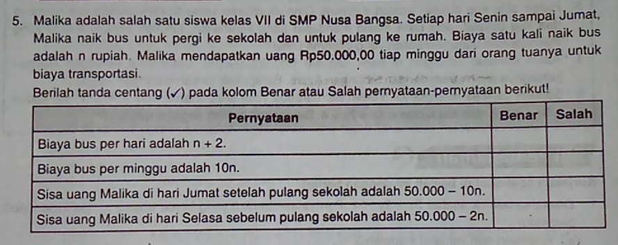 Malika adalah salah satu siswa kelas VII di SMP Nusa Bangsa. Setiap hari Senin sampai Jumat,
Malika naik bus untuk pergi ke sekolah dan untuk pulang ke rumah. Biaya satu kali naik bus
adalah n rupiah. Malika mendapatkan uang Rp50.000,00 tiap minggu dari orang tuanya untuk
biaya transportasi.
Berilah tanda centang (✓) pada kolom Benar atau Salah pernyataan-pernyataan berikut!