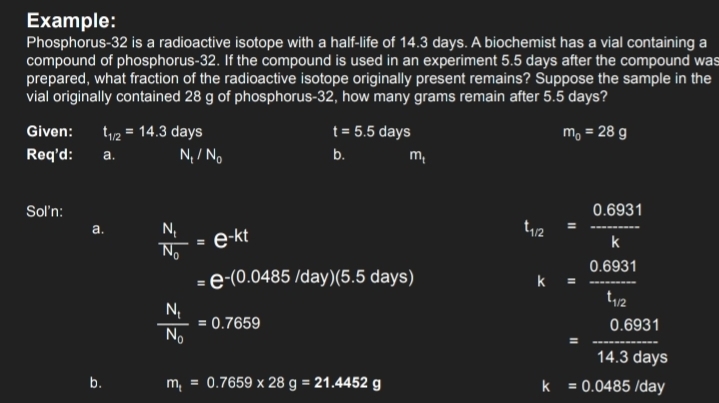 Example: 
Phosphorus- 32 is a radioactive isotope with a half-life of 14.3 days. A biochemist has a vial containing a 
compound of phosphorus- 32. If the compound is used in an experiment 5.5 days after the compound was 
prepared, what fraction of the radioactive isotope originally present remains? Suppose the sample in the 
vial originally contained 28 g of phosphorus- 32, how many grams remain after 5.5 days? 
Given: t_1/2=14.3days t=5.5days m_0=28g
Req'd: a. N /N_0 b. m_t
Sol'n: 
a. frac N_tN_0=e^(-kt)
t_12= (0.6931)/k 
=e^(-(0.0485/day)(5.5days))
k=frac 0.6931t_12
frac N_1N_0=0.7659
= (0.6931)/14.3days 
b. m_t=0.7659* 28g=21.4452g k=0.0485/day