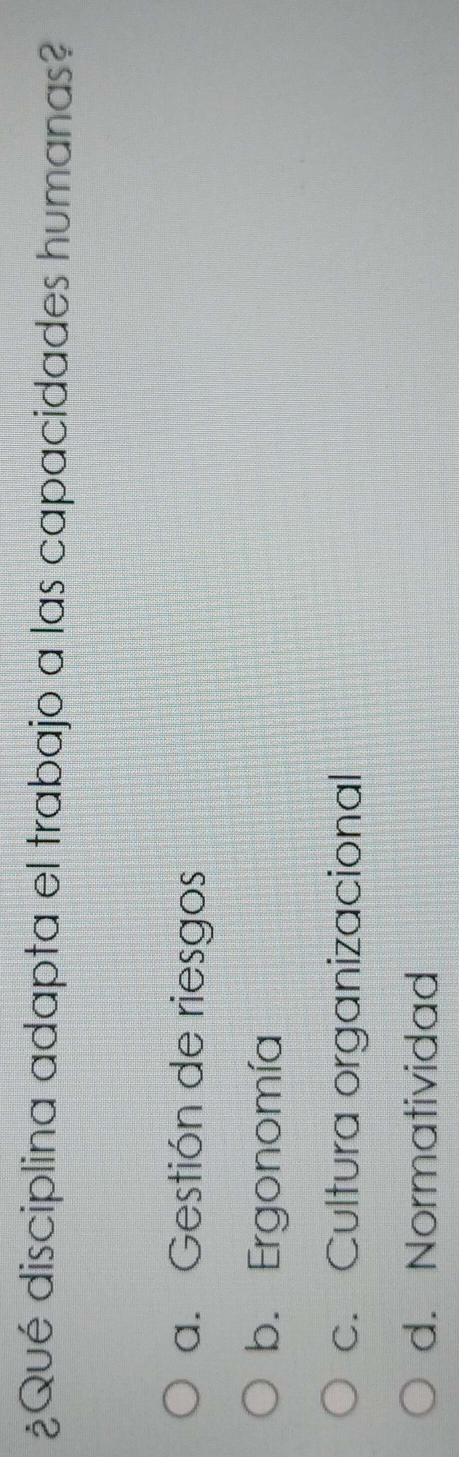 ¿Qué disciplina adapta el trabajo a las capacidades humanas?
a. Gestión de riesgos
b. Ergonomía
c. Cultura organizacional
d. Normatividad