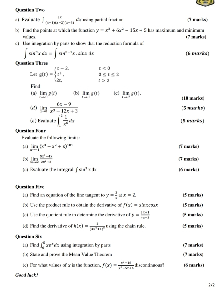 Question Two
a) Evaluate ∈t _(x-1)(x-2)(x-3)dx using partial fraction (7 marks)
b) Find the points at which the function y=x^3+6x^2-15x+5 has maximum and minimum
values. (7 marks)
c) Use integration by parts to show that the reduction formula of
∈t sin^nxdx=∈t sin^(n-1)x.sin xdx (6 marks)
Question Three
t<0</tex>
0≤ t≤ 2
Let g(t)=beginarrayl t-2, t^2, 2t,endarray. t>2
Find
(a) limlimits _tto 0g(t) (b) limlimits _tto 1g(t) (c) limlimits _tto 2g(t).
(10 marks)
(d) limlimits _xto 0 (6x-9)/x^3-12x+3  (5 marks)
(e) Evaluate ∈t _1^(2frac 1)x^6dx (5 marks)
Question Four
Evaluate the following limits:
(a) limlimits _xto -1(x^3+x^2+x)^101 (7 marks)
(b) limlimits _wto ∈fty  (5x^2-4x)/2x^2+3  (7 marks)
(c) Evaluate the integral ∈t sin^3xdx (6 marks)
Question Five
(a) Find an equation of the line tangent to y= 2/x  at x=2. (5 marks)
(b) Use the product rule to obtain the derivative of f(x)=sin xcos x (5 marks)
(c) Use the quotient rule to determine the derivative of y= (3x+1)/4x-3  (5 marks)
(d) Find the derivative of h(x)=frac 1(3x^2+1)^2 using the chain rule. (5 marks)
Question Six
(a) Find ∈t _0^(5xe^x)dx using integration by parts (7 marks)
(b) State and prove the Mean Value Theorem (7 marks)
(c) For what values of x is the function, f(x)= (x^2-16)/x^2-5x+4  discontinuous? (6 marks)
Good luck!
2/2