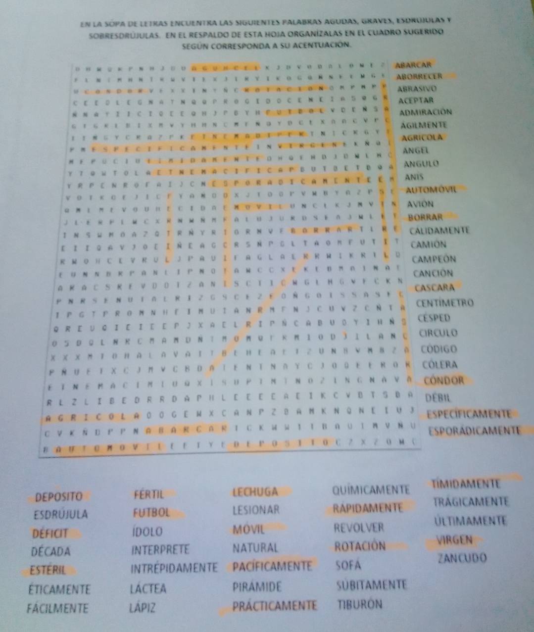 en la sopa de letras encuentra las siguientes palabras agudas, graves, esorojulas y
sObReSDRújulas. En el respaldo de esta hoja organízalas en el cuadro sugerido
SEGÚN CORRESPONDA a sU ACENTUACIÓN.
о н м 2 к Ρхн J 。о п ΚUнрτΕ х Jпναрлι ΟмΤ 2 ABARCAR
* ι Ν : Ν η ΝΤκ ω ν Ι Ε χ J ιR υ ΙΚ ο GαΝΝ Ε τ Μ G t ABORRECER
U C OΝ D ⑥ R V ε X X Ι Ν τ Ñ C R O T A C I D N O Ν Ρ Ν P P ABRASIVO
C E E D L EG Ν A T Ν Q QP R Θ GΙ D Ο C E Ν E Ι A 5Q G R ACE P T AR
Ν Ν A Y I I C I Q E E Q H J P B Υ H F UT DOL V D E Ν S A ADMIRACIÓN
G Ι ь R Ι Ε Ι χ  π ν Υ Η Η Ν с π Ε Ν Q Υ р с Ε X ∩ A с V P с AGILMENTE
Ι Ι ΝG Υ с R αZ г к Ε TΝ τ м αD Τ Η τ κ τ Ν Ι с к G Y ！
Ρ Μ Ε S FΕ CI F I с  Ν Ε Ν Τ Ε ΙΝ νt R G EΝ ε к Ñu AGRICOLA
M Ε Ρü C IU  IΝΙ Dап ΕΝ TΕ D H Q E н D JD Ν L  Ν C ANGEL
Y T Q W t ol aE Τ ΝΕ M aс Ι Γ I C aP BUt βε Τ B 9 a ANGULO
Y R P 〖 Ν R о г A Ι JCΝ Ε S P O R A D Ι CA M EΝ Τ ε E M ANIS
V Ο Ι Κ ΟΕ J ΙC Г Υ Α R 0 0 X J Τ Ο Ο Ρ ν Μ B Υ A 2 P S C AUTOMÓVIL
Q Ν Ι М ε ν ο U п ΕC Ι D α ε ΝoνIE U N сι Κ J Ν ν τ Ν AVION
J L- E R F L MC XR Ν м Ν M F A L U JU R D S E A J M L E Y BORRAR
I N S W N OA Z Q T R N Y R I G R N VE BOR RARTL RE CALIDAMENTE
E Ι Ι Q A ν J Ο ε Ι Ν Ε A G C RS Ν Ρ G L ΤA ο M F U τ Ι τ CAMION
R M O H CE V R U L J P A U I F A G L A E R R W I K R T L D CAMPEON
ε UΝ Ν B RΡ AΝ L ΙΡ Ν O ΤA Μ C C X Ε Κ E B M A I Ν AE
A R A C SR E V D D T Z A N I SC T I É W G L H G W Ε CΚN CAN CIÓN CASCARA
P NR Se NUtal riz GSCe z Ε 0ÑGoiSSaSFć
I P G T P R O N N H E Ι MU I A N R M F N J C U V Z C NT A CENTÍMETRO
Q R E U Q ΙE Ι E E P J X A E L RI P Ñ C AB U O Y I н Ν § CESPED
O 5 D Q L Ν  C M A M D Ν T M G MQ  к M Ι 0D 3 I L A ΝC CIRCULO
χ X X Ν Ι Ο н A L A ν α ΙΤ Β Ε ΗΕ A Ε Ι 2U Ν Β ν м в 2й CODIGo
Ρ RU ΕΤ χ с J M ν с в D a Τ Ε Ν Τ Ν д Υ с J ο Q Ε ER o κ: Cólera
εΙΝ εΜ a с im Ι uω χ ỉ sUΡ ī ΜìΝ ο 2 ιΝ G Ν à ν ă cóndor
R L Z L I B E D R R D A P H L E E E E A E I K C V B T S D A DÉbil
A G R I C O L A O O G E M X C A Ν P Z B A M Κ Ν Q Ν E Ι U J EspecíFicAMeNtE
C ∨ кS D  Ρ Ν AB A R C AR Ι C к  W 1 Ι Β ∩ ∪ Ι M V Ν U EsporádicamentE
в ∩ п Τ Ο м Ο ν Ι Ε Ε Ε Ι Υ Ε ΟΕ ΡΟ S Ι Τ Ο C ？ X Z0 м C
DEPOSITO FERTIL LECHUGA
QUIMICAMENTE TIMIDAMENTE
ESDRUJULA FUTBOL LESIONAR RAPIDAMENTE TRAGICAMENTE
DEFICIT ídolo MOVIL REVOLVER ULTIMAMENTE
DE CAD A INTERPRETE NATURAL ROTACION VIRGEN
Estéril INTRÉPIDAMENTE  PACíFICAMENTE SOFA
ZANCUD O
ÉticAMENtE LACTEA PIRAMIDE SÜBITAMENTE
FÁCILMENTE LÁPIZ PRÁCTICAMENTE TIBURON