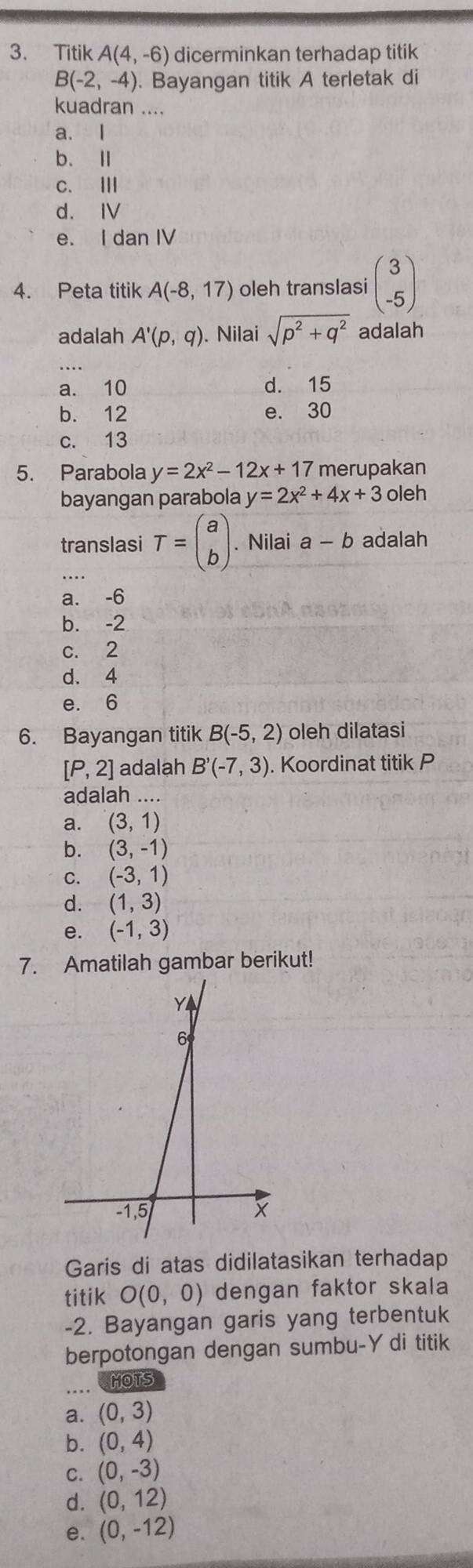 Titik A(4,-6) dicerminkan terhadap titik
B(-2,-4) ). Bayangan titik A terletak di
kuadran ....
a. I
b. Ⅱ
c. Ⅲ
d. IV
e. I dan IV
4. Peta titik A(-8,17) oleh translasi beginpmatrix 3 -5endpmatrix
adalah A'(p,q). Nilai sqrt(p^2+q^2) adalah
_
a. 10 d. 15
b. 12 e. 30
c. 13
5. Parabola y=2x^2-12x+17 merupakan
bayangan parabola y=2x^2+4x+3 oleh
translasi T=beginpmatrix a bendpmatrix. Nilai a-b adalah
a. -6
b. -2
c. 2
d. 4
e. 6
6. Bayangan titik Bbeginpmatrix -5,2endpmatrix oleh dilatasi
[P,2] adalah B'(-7,3). Koordinat titik P
adalah …
a. (3,1)
b. (3,-1)
C. (-3,1)
d. (1,3)
e. (-1,3)
7. Amatilah gambar berikut!
Garis di atas didilatasikan terhadap
titik O(0,0) dengan faktor skala
-2. Bayangan garis yang terbentuk
berpotongan dengan sumbu-Ydi titik
_
CMOTS
a. (0,3)
b. (0,4)
C. (0,-3)
d. (0,12)
e. (0,-12)