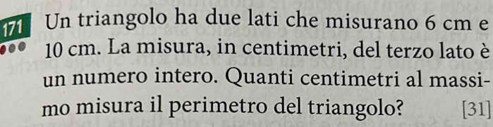 Un triangolo ha due lati che misurano 6 cm e
10 cm. La misura, in centimetri, del terzo lato è 
un numero intero. Quanti centimetri al massi- 
mo misura il perimetro del triangolo? [31]