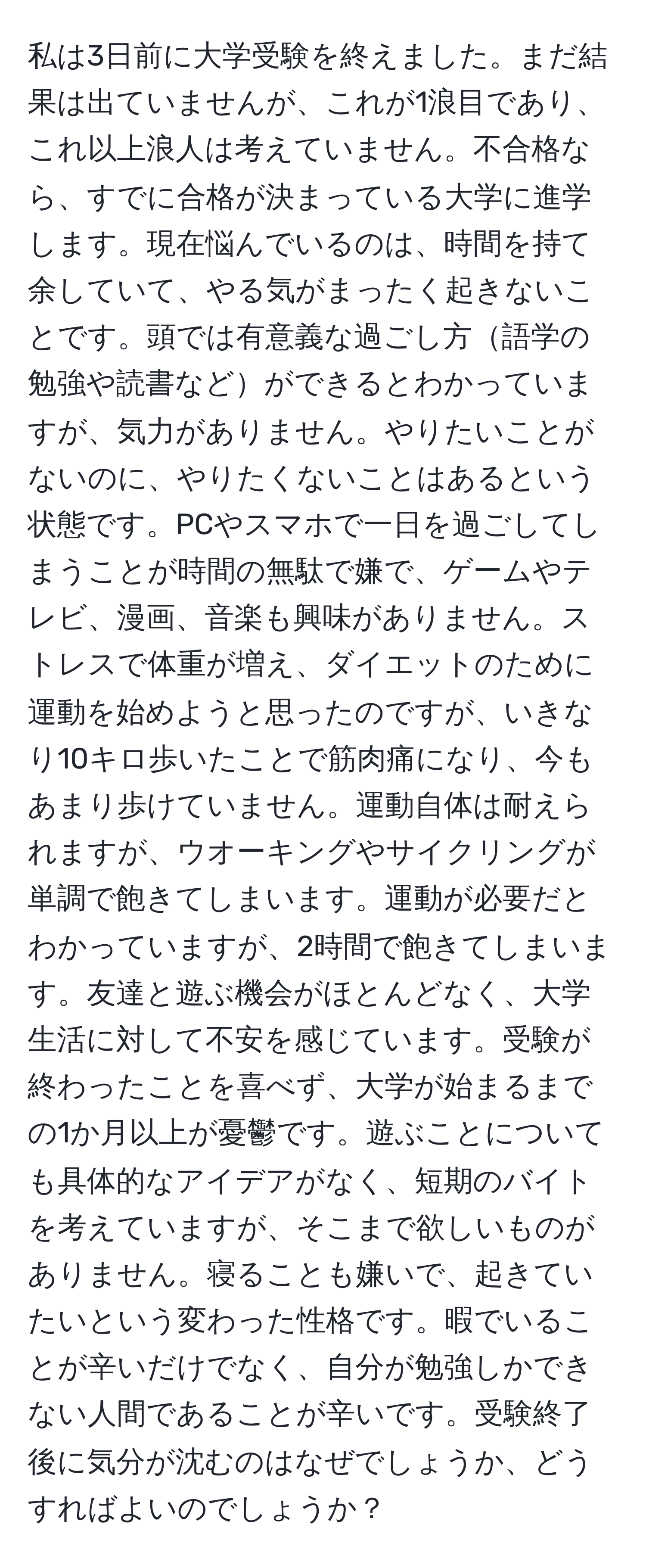 私は3日前に大学受験を終えました。まだ結果は出ていませんが、これが1浪目であり、これ以上浪人は考えていません。不合格なら、すでに合格が決まっている大学に進学します。現在悩んでいるのは、時間を持て余していて、やる気がまったく起きないことです。頭では有意義な過ごし方語学の勉強や読書などができるとわかっていますが、気力がありません。やりたいことがないのに、やりたくないことはあるという状態です。PCやスマホで一日を過ごしてしまうことが時間の無駄で嫌で、ゲームやテレビ、漫画、音楽も興味がありません。ストレスで体重が増え、ダイエットのために運動を始めようと思ったのですが、いきなり10キロ歩いたことで筋肉痛になり、今もあまり歩けていません。運動自体は耐えられますが、ウオーキングやサイクリングが単調で飽きてしまいます。運動が必要だとわかっていますが、2時間で飽きてしまいます。友達と遊ぶ機会がほとんどなく、大学生活に対して不安を感じています。受験が終わったことを喜べず、大学が始まるまでの1か月以上が憂鬱です。遊ぶことについても具体的なアイデアがなく、短期のバイトを考えていますが、そこまで欲しいものがありません。寝ることも嫌いで、起きていたいという変わった性格です。暇でいることが辛いだけでなく、自分が勉強しかできない人間であることが辛いです。受験終了後に気分が沈むのはなぜでしょうか、どうすればよいのでしょうか？