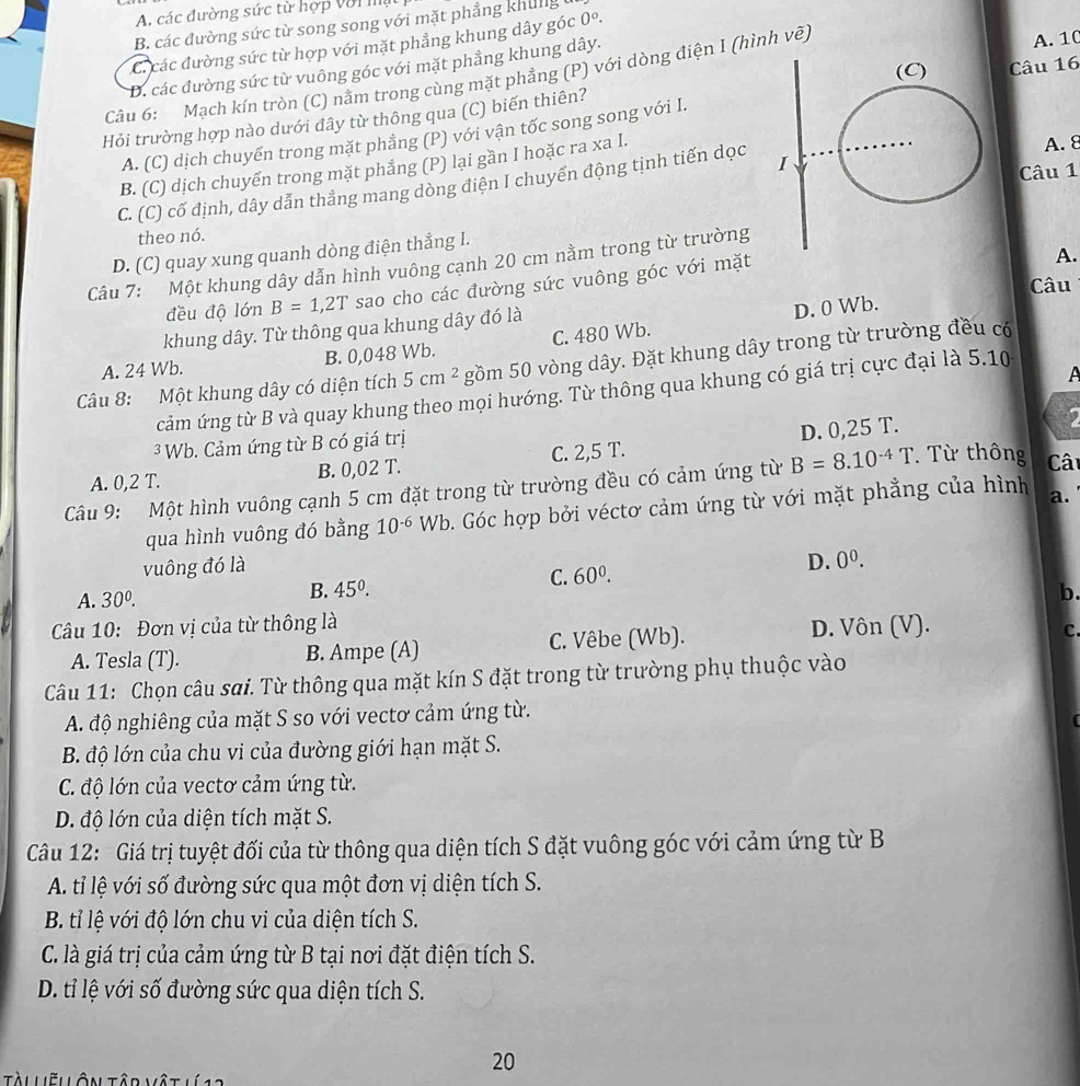 A. các đường sức từ hợp với m
B. các đường sức từ song song với mặt phẳng khung
C. các đường sức từ hợp với mặt phẳng khung dây góc 0°.
Câu 16
D. các đường sức từ vuông góc với mặt phẳng khung dây.
Câu 6: Mạch kín tròn (C) nằm trong cùng mặt phẳng (P) với dòng điện I (hình vẽ) A. 10
Hỏi trường hợp nào dưới đây từ thông qua (C) biến thiên?
A. (C) dịch chuyển trong mặt phẳng (P) với vận tốc song song với I.
B. (C) dịch chuyến trong mặt phẳng (P) lại gần I hoặc ra xa I.
A. 8
C. (C) cố định, dây dẫn thẳng mang dòng điện I chuyển động tịnh tiến dọc 
Câu 1
theo nó.
A.
D. (C) quay xung quanh dòng điện thẳng l.
Câu 7: Một khung dây dẫn hình vuông cạnh 20 cm nằm trong từ trường
Câu
đều độ lớn B=1,2T sao cho các đường sức vuông góc với mặt
khung dây. Từ thông qua khung dây đó là
D. 0 Wb.
A. 24 Wb. B. 0,048 Wb. C. 480 Wb.
Câu 8: Một khung dây có diện tích 5cm^2 gồm 50 vòng dây. Đặt khung dây trong từ trường đều có
A
cảm ứng từ B và quay khung theo mọi hướng. Từ thông qua khung có giá trị cực đại là 5.10
3 Wb. Cảm ứng từ B có giá trị
A. 0,2 T. B. 0,02 T. C. 2,5 T. D. 0,25 T.
Câu 9: Một hình vuông cạnh 5 cm đặt trong từ trường đều có cảm ứng từ B=8.10^(-4)T Từ thông Câ
qua hình vuông đó bằng 10^(-6) Wb 0. Góc hợp bởi véctơ cảm ứng từ với mặt phẳng của hình a.
vuông đó là
D. 0^0.
C. 60^0.
A. 30^0. B. 45°. b.
Câu 10: Đơn vị của từ thông là
A. Tesla (T). B. Ampe (A) C. Vêbe (Wb). D. Vôn (V).
C.
Câu 11: Chọn câu sai. Từ thông qua mặt kín S đặt trong từ trường phụ thuộc vào
A. độ nghiêng của mặt S so với vectơ cảm ứng từ.
B. độ lớn của chu vi của đường giới hạn mặt S.
C. độ lớn của vectơ cảm ứng từ.
D. độ lớn của diện tích mặt S.
Câu 12: Giá trị tuyệt đối của từ thông qua diện tích S đặt vuông góc với cảm ứng từ B
A. tỉ lệ với số đường sức qua một đơn vị diện tích S.
B. tỉ lệ với độ lớn chu vi của diện tích S.
C. là giá trị của cảm ứng từ B tại nơi đặt điện tích S.
D. tỉ lệ với số đường sức qua diện tích S.
20
Tài liẽl lôn tâd mậ t  l