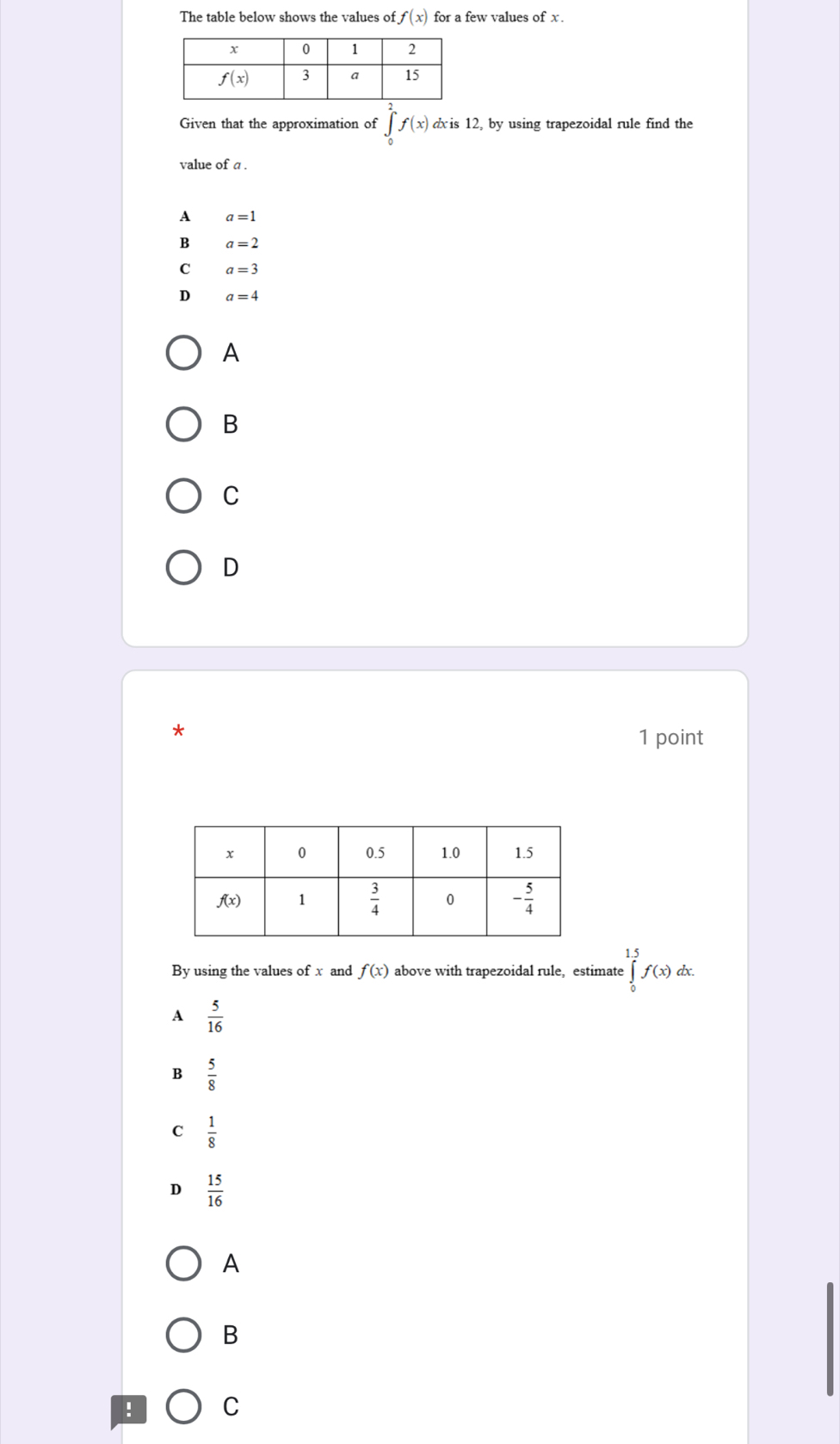 The table below shows the values of f(x) for a few values of x .
Given that the approximation of ∈t _0^(2f(x) dxis 12, by using trapezoidal rule find the
value of a .
A a=1
B a=2
C a=3
D a=4
A
B
C
D
*
1 point
By using the values of x and f(x) above with trapezoidal rule, estimate ∈tlimits _0^(1.5)f(x)dx.
A frac 5)16
B  5/8 
C  1/8 
D  15/16 
A
B
! C