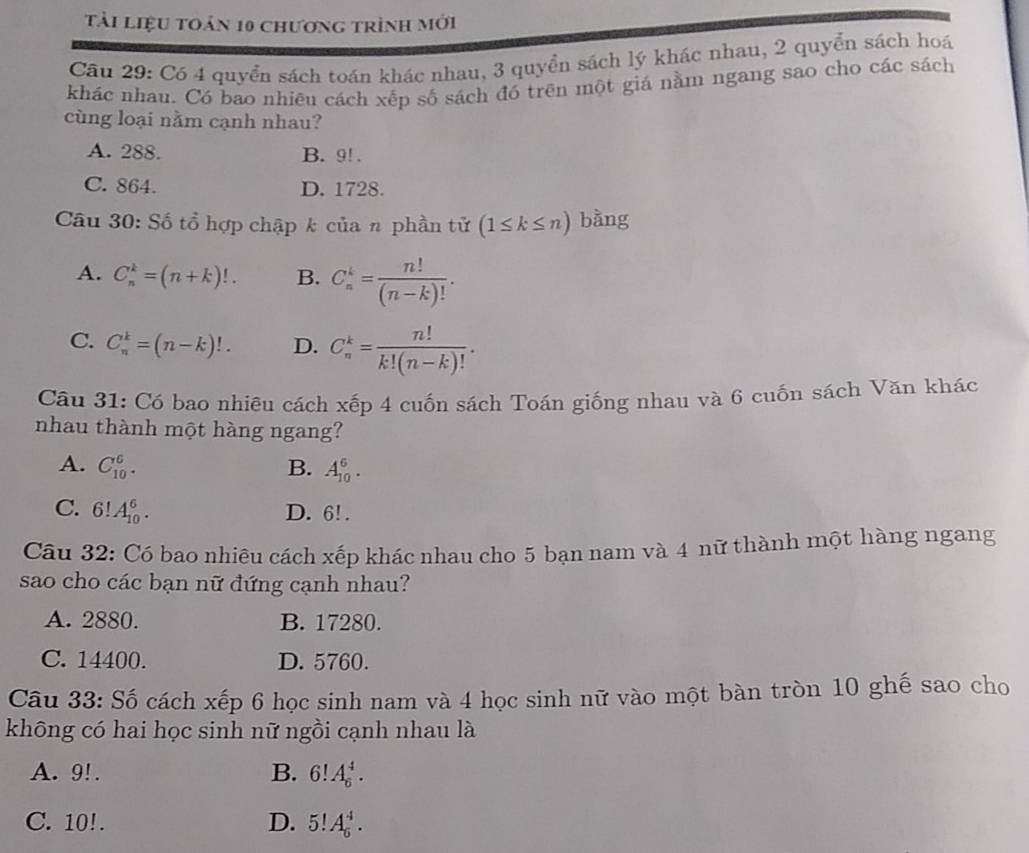 tải liệu toản 10 chương trình mới
Cầu 29: Có 4 quyển sách toán khác nhau, 3 quyển sách lý khác nhau, 2 quyển sách hoá
khác nhau. Có bao nhiêu cách xếp số sách đó trên một giá nằm ngang sao cho các sách
cùng loại nằm cạnh nhau?
A. 288. B. 9!.
C. 864. D. 1728.
Câu 30: Số tổ hợp chập k của n phần tử (1≤ k≤ n) bằng
A. C_n^(k=(n+k)!. B. C_n^k=frac n!)(n-k)!.
C. C_n^(k=(n-k)!. D. C_n^k=frac n!)k!(n-k)!. 
Câu 31: Có bao nhiêu cách xếp 4 cuốn sách Toán giống nhau và 6 cuốn sách Văn khác
nhau thành một hàng ngang?
A. C_(10)^6. B. A_(10)^6.
C. 6!A_(10)^6. D. 6!.
Cầu 32: Có bao nhiêu cách xếp khác nhau cho 5 bạn nam và 4 nữ thành một hàng ngang
sao cho các bạn nữ đứng cạnh nhau?
A. 2880. B. 17280.
C. 14400. D. 5760.
Câu 33: Số cách xếp 6 học sinh nam và 4 học sinh nữ vào một bàn tròn 10 ghế sao cho
không có hai học sinh nữ ngồi cạnh nhau là
A. 9!. B. 6!A_6^4.
C. 10!. D. 5!A_6^4.