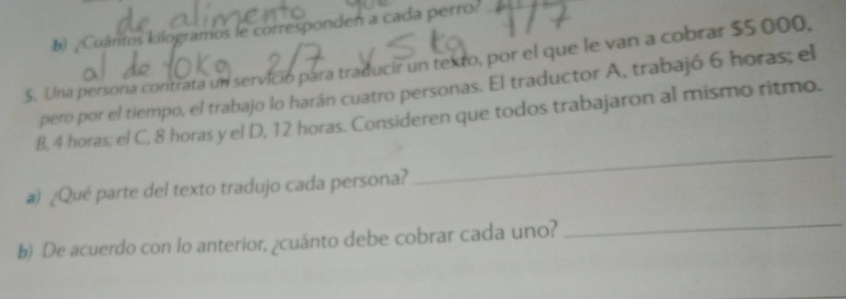 ¿Cuáritos kilogramos le corresponden a cada perro? 
. Una persona contrata un servició pára traducir un texto, por el que le van a cobrar $5 000, 
pero por el tiempo, el trabajo lo harán cuatro personas. El traductor A, trabajó 6 horas; el 
_ 
B, 4 horas; el C, 8 horas y el D, 12 horas. Consideren que todos trabajaron al mismo ritmo. 
a) ¿Qué parte del texto tradujo cada persona? 
b) De acuerdo con lo anterior, ¿cuánto debe cobrar cada uno? 
_