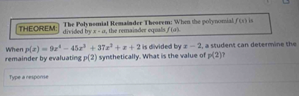 The Polynomial Remainder Theorem: When the polynomial f(x) is 
THEOREM: divided by x-a the remainder equals f(a). 
When p(x)=9x^4-45x^3+37x^2+x+2 is divided by x-2 , a student can determine the 
remainder by evaluating p(2) synthetically. What is the value of p(2) ? 
Type a response