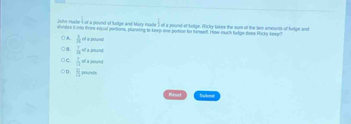 John made 4 of a pound of fudge and Mary made 3 of a pound of fudge. Ricky takes the sum of the two amounts of fudge and
divides it into three equal portions, planning to keep one portion for himself. How much fudge does Ricky keep?
○A.  3/8  of a pound
○ B,  7/36  of a pound
C.  7/12  of a pound
D.  21/12  pounds
Reset Submit