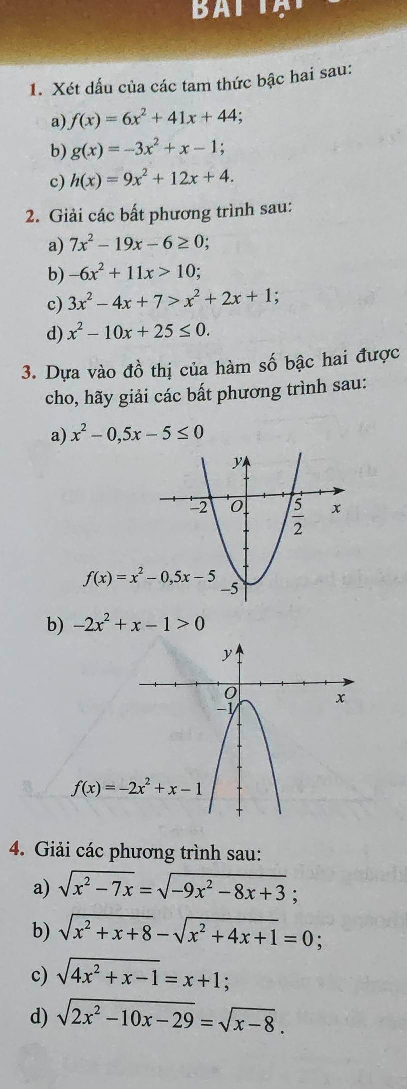 Xét dấu của các tam thức bậc hai sau:
a) f(x)=6x^2+41x+44
b) g(x)=-3x^2+x-1;
c) h(x)=9x^2+12x+4.
2. Giải các bất phương trình sau:
a) 7x^2-19x-6≥ 0.
b) -6x^2+11x>10;
c) 3x^2-4x+7>x^2+2x+1 :
d) x^2-10x+25≤ 0.
3. Dựa vào đồ thị của hàm số bậc hai được
cho, hãy giải các bất phương trình sau:
a) x^2-0,5x-5≤ 0
b) -2x^2+x-1>0
4. Giải các phương trình sau:
a) sqrt(x^2-7x)=sqrt(-9x^2-8x+3);
b) sqrt(x^2+x+8)-sqrt(x^2+4x+1)=0;
c) sqrt(4x^2+x-1)=x+1 :
d) sqrt(2x^2-10x-29)=sqrt(x-8).