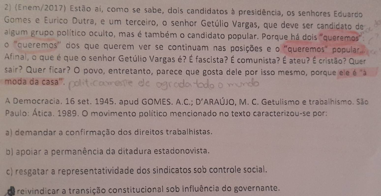 (Enem/2017) Estão aí, como se sabe, dois candidatos à presidência, os senhores Eduardo
Gomes e Eurico Dutra, e um terceiro, o senhor Getúlio Vargas, que deve ser candidato de
algum grupo político oculto, mas é também o candidato popular. Porque há dois "queremos".
o "queremos' dos que querem ver se continuam nas posições e o "queremos" popular...
Afinal, o que é que o senhor Getúlio Vargas é? É fascista? É comunista? É ateu? É cristão? Quer
sair? Quer ficar? O povo, entretanto, parece que gosta dele por isso mesmo, porque ele é "a
moda da casa".
A Democracia. 16 set. 1945. apud GOMES. A.C.; D' ARAÚJO, M. C. Getulismo e trabalhismo. São
Paulo: Ática. 1989. O movimento político mencionado no texto caracterizou-se por:
a) demandar a confirmação dos direitos trabalhistas.
b) apoiar a permanência da ditadura estadonovista.
c) resgatar a representatividade dos sindicatos sob controle social.
reivindicar a transição constitucional sob influência do governante.