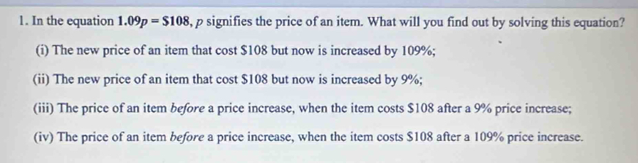 In the equation 1.09p=$108 , p signifies the price of an item. What will you find out by solving this equation?
(i) The new price of an item that cost $108 but now is increased by 109%;
(ii) The new price of an item that cost $108 but now is increased by 9%;
(iii) The price of an item before a price increase, when the item costs $108 after a 9% price increase;
(iv) The price of an item before a price increase, when the item costs $108 after a 109% price increase.