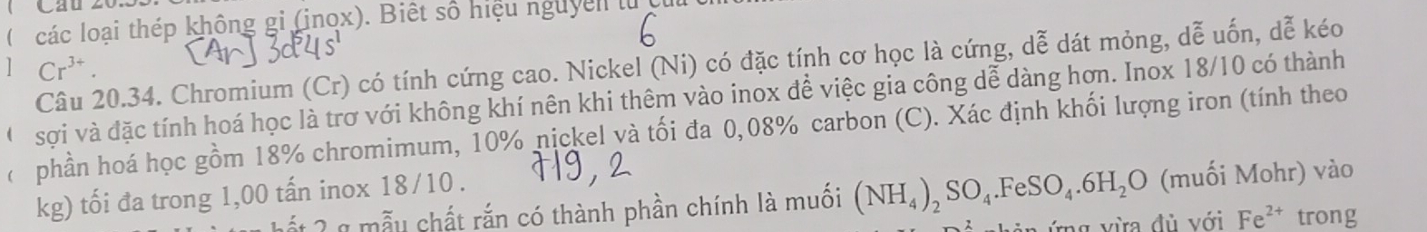 Caul 
( các loại thép không gi (inox). Biết số hiệu nguyen lử cu 
Câu 20.34. Chromium (Cr) có tính cứng cao. Nickel (Ni) có đặc tính cơ học là cứng, dễ dát mỏng, dễ uốn, dễ kéo 
] Cr^(3+). 
O sợi và đặc tính hoá học là trơ với không khí nên khi thêm vào inox để việc gia công dễ dàng hơn. Inox 18/10 có thành 
phần hoá học gồm 18% chromimum, 10% nickel và tối đa 0,08% carbon (C). Xác định khối lượng iron (tính theo
kg) tối đa trong 1,00 tấn inox 18/10. 
L ết 2 g mẫu chất rắn có thành phần chính là muồi (NH_4)_2SO_4.FeSO_4.6H_2O (muối Mohr) vào 
ứng vừa đủ với Fe^(2+) trong