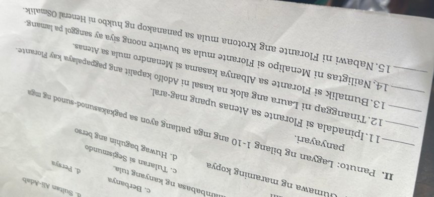 d. Sultan Ali-Adab
lambabasa ng kanyang tula
c. Berbanya d. Persya
Gumawa ng maraming kopya d. Huwag baguhin ang berso
c. Tularan si Segismundo
panyayari.
_II. Panuto: Lagyan ng bilang 1-10 ang mga patlang ayon sa pagkakasunod-sunod ng mg
11.Ipinadala si Florante sa Atenas upang mag-aral
12. Tinanggap ni Laura ang alok na kasal ni Adolfo kapalit ang pagpapalaya kay Florante
13.Bumalik si Florante sa Albanya kasama si Menandro mula sa Atenas
_14. Nailigtas ni Menalipo si Florante mula sa buwitre noong siya ay sanggol pa lamang
15. Nabawi ni Florante ang Krotona mula sa pananakop ng hukbo ni Heneral OSmalik