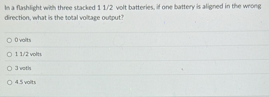 In a flashlight with three stacked 1 1/2 volt batteries, if one battery is aligned in the wrong
direction, what is the total voltage output?
0 volts
1 1/2 volts
3 votls
4.5 volts