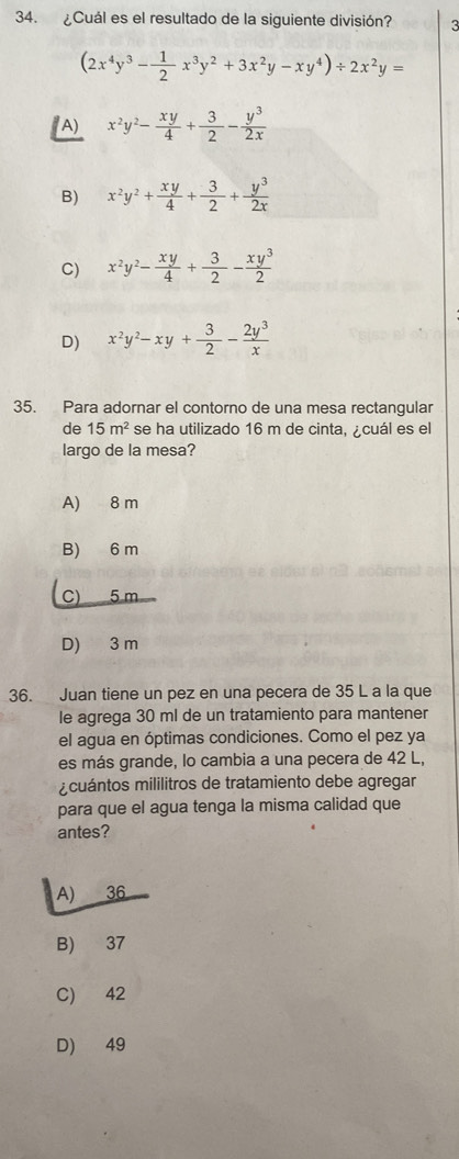 ¿Cuál es el resultado de la siguiente división? 3
(2x^4y^3- 1/2 x^3y^2+3x^2y-xy^4)/ 2x^2y=
A) x^2y^2- xy/4 + 3/2 - y^3/2x 
B) x^2y^2+ xy/4 + 3/2 + y^3/2x 
C) x^2y^2- xy/4 + 3/2 - xy^3/2 
D) x^2y^2-xy+ 3/2 - 2y^3/x 
35. Para adornar el contorno de una mesa rectangular
de 15m^2 se ha utilizado 16 m de cinta, cuál es el
largo de la mesa?
A) 8 m
B) 6 m
C) 5 m
D) 3 m
36. Juan tiene un pez en una pecera de 35 L a la que
le agrega 30 ml de un tratamiento para mantener
el agua en óptimas condiciones. Como el pez ya
es más grande, lo cambia a una pecera de 42 L,
cuántos mililitros de tratamiento debe agregar
para que el agua tenga la misma calidad que
antes?
A) 36
B) 37
C) 42
D) 49