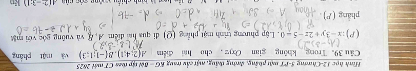 Hình học 12-Chương 5-PT mặt phẳng, đường thẳng, mặt cầu trong KG - Bài tập theo CT mới 2025 
Câu 39. Trong không gian Oxyz , cho hai điểm A(2;4;1), B(-1;1;3) và mặt phẳng
(P):x-3y+2z-5=0. Lập phương trình mặt phẳng (Q) đi qua hai điểm A, B và vuông góc với mặt 
phẳng (P). 
iến vuêng góa của A(2:-3:1) lên