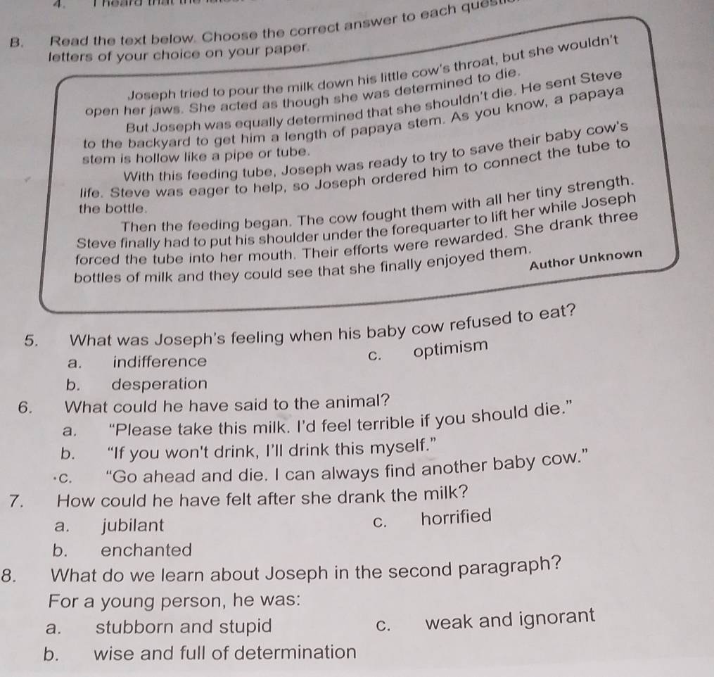 Thearo 
B. Read the text below. Choose the correct answer to each que
letters of your choice on your paper.
Joseph tried to pour the milk down his little cow's throat, but she wouldn't
open her jaws. She acted as though she was determined to die.
But Joseph was equally determined that she shouldn't die. He sent Steve
to the backyard to get him a length of papaya stem. As you know, a papaya
With this feeding tube, Joseph was ready to try to save their baby cow's
stem is hollow like a pipe or tube.
life. Steve was eager to help, so Joseph ordered him to connect the tube to
Then the feeding began. The cow fought them with all her tiny strength.
the bottle.
Steve finally had to put his shoulder under the forequarter to lift her while Joseph
forced the tube into her mouth. Their efforts were rewarded. She drank three
Author Unknown
bottles of milk and they could see that she finally enjoyed them.
5. What was Joseph's feeling when his baby cow refused to eat?
a. indifference
c. optimism
b. desperation
6. What could he have said to the animal?
a. “Please take this milk. I’d feel terrible if you should die.”
b. “If you won't drink, I’ll drink this myself.”
c. “Go ahead and die. I can always find another baby cow.”
7. How could he have felt after she drank the milk?
a. jubilant
c. horrified
b. enchanted
8. What do we learn about Joseph in the second paragraph?
For a young person, he was:
a. stubborn and stupid
c. weak and ignorant
b. wise and full of determination