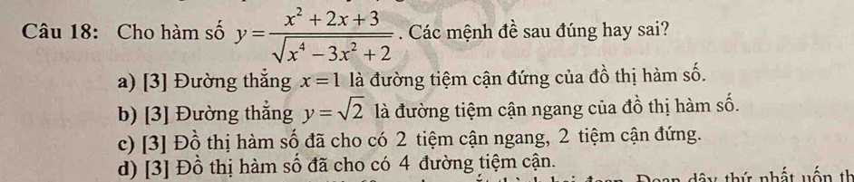 Cho hàm số y= (x^2+2x+3)/sqrt(x^4-3x^2+2)  Các mệnh đề sau đúng hay sai?
a) [3] Đường thắng x=1 là đường tiệm cận đứng của đồ thị hàm số.
b) [3] Đường thắng y=sqrt(2) là đường tiệm cận ngang của đồ thị hàm số.
c) [3] Đồ thị hàm số đã cho có 2 tiệm cận ngang, 2 tiệm cận đứng.
d) [3] Đồ thị hàm số đã cho có 4 đường tiệm cận.
tứ nhất vấ n th